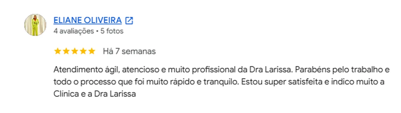 Avaliação 5 estrelas de Eliane Oliveira no Google: Atendimento ágil, atencioso e muito profissional da Dra Larissa. Parabéns pelo trabalho e por todo o processo que foi muito rápido e tranquilo. Estou super satisfeita e indico muito a Clínica e a Dra Larissa
