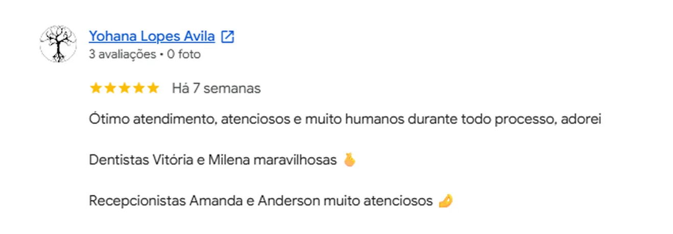 Avaliação 5 estrelas de Yohana Lopes Avila no Google: Ótimo atendimento, atenciosos e muito humanos durante todo processo, adorei. Dentistas Vitória e Milena maravilhosas. Recepcionistas Amanda e Anderson muito atenciosos
